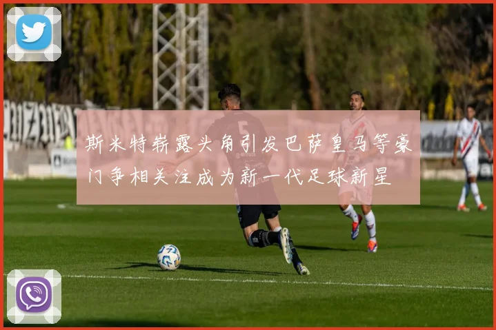斯米特崭露头角引发巴萨皇马等豪门争相关注成为新一代足球新星