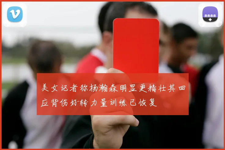 美女记者称杨瀚森明显更精壮其回应背伤好转力量训练已恢复