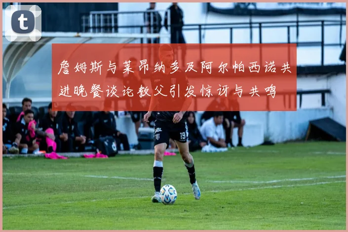詹姆斯与莱昂纳多及阿尔帕西诺共进晚餐谈论教父引发惊讶与共鸣