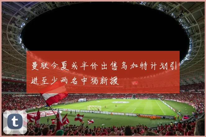 曼联今夏或半价出售乌加特计划引进至少两名中场新援