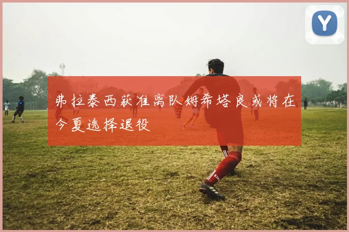 弗拉泰西获准离队姆希塔良或将在今夏选择退役