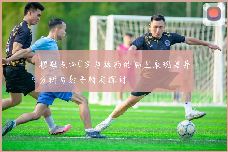 穆勒点评C罗与梅西的场上表现差异分析与射手特质探讨