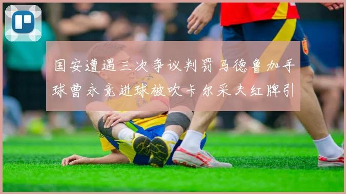 国安遭遇三次争议判罚马德鲁加手球曹永竞进球被吹卡尔采夫红牌引发热议
