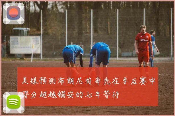 美媒预测布朗尼将率先在季后赛中得分超越锡安的七年等待