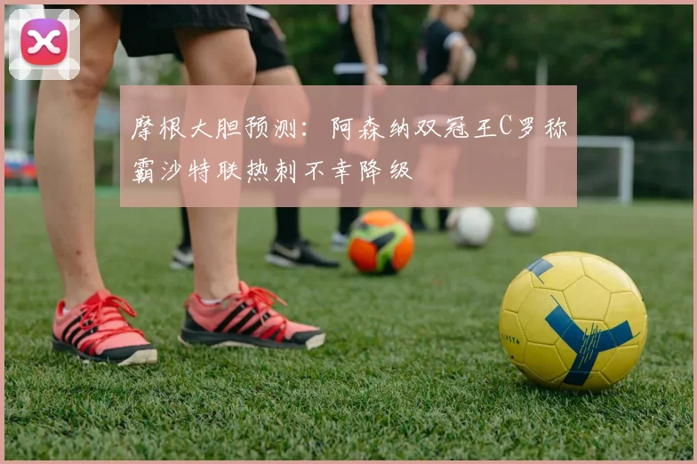 摩根大胆预测：阿森纳双冠王C罗称霸沙特联热刺不幸降级