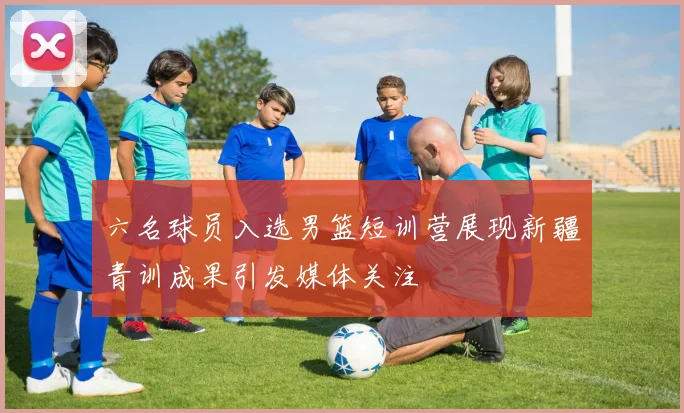 六名球员入选男篮短训营展现新疆青训成果引发媒体关注