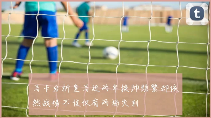 马卡分析皇马近两年换帅频繁却依然战绩不佳仅有两场失利