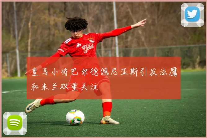 皇马小将巴尔德佩尼亚斯引发法鹰和米兰双重关注