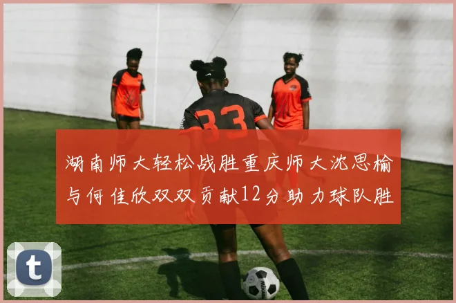 湖南师大轻松战胜重庆师大沈思榆与何佳欣双双贡献12分助力球队胜利