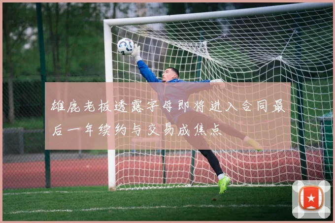 雄鹿老板透露字母即将进入合同最后一年续约与交易成焦点