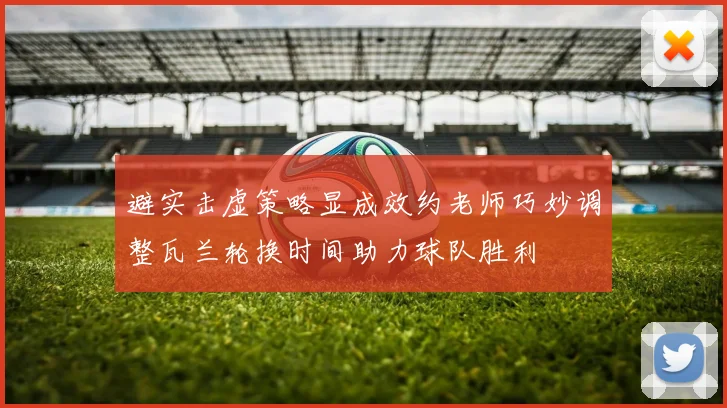 避实击虚策略显成效约老师巧妙调整瓦兰轮换时间助力球队胜利