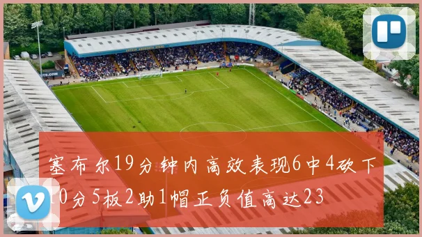 塞布尔19分钟内高效表现6中4砍下10分5板2助1帽正负值高达23