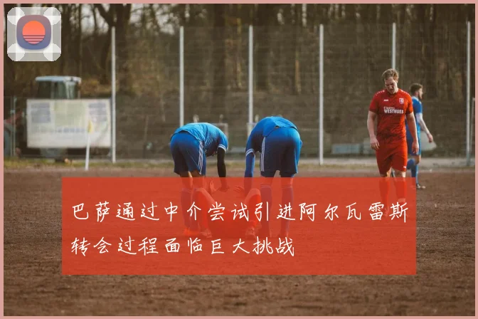巴萨通过中介尝试引进阿尔瓦雷斯转会过程面临巨大挑战
