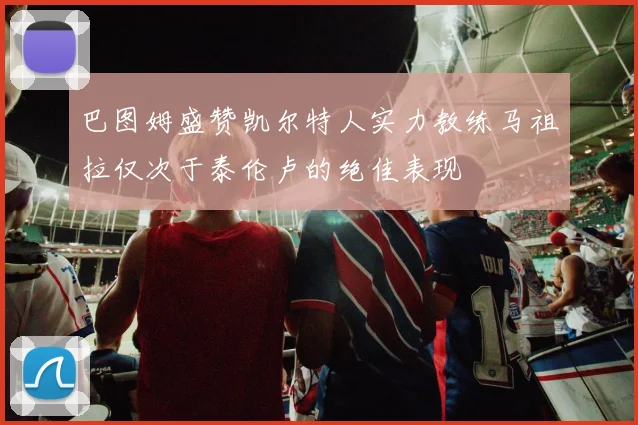 巴图姆盛赞凯尔特人实力教练马祖拉仅次于泰伦卢的绝佳表现