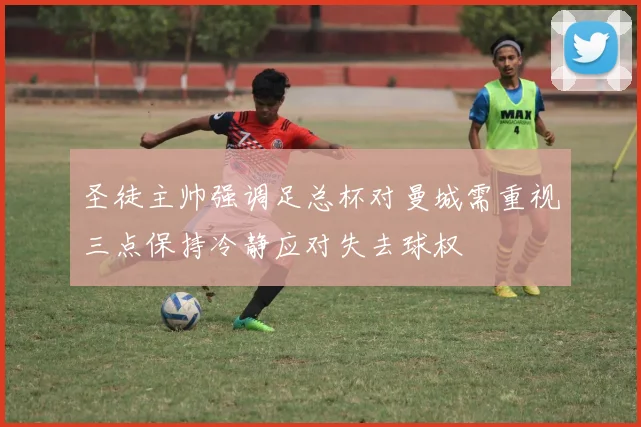 圣徒主帅强调足总杯对曼城需重视三点保持冷静应对失去球权