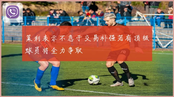 莱利表示不急于交易补强若有顶级球员将全力争取