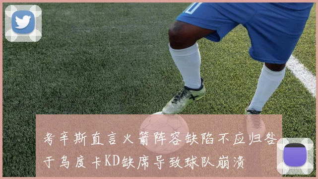 考辛斯直言火箭阵容缺陷不应归咎于乌度卡KD缺席导致球队崩溃