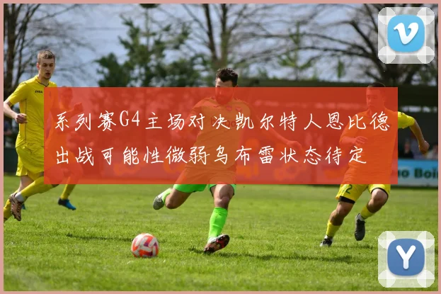 系列赛G4主场对决凯尔特人恩比德出战可能性微弱乌布雷状态待定