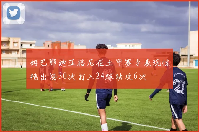 姆巴耶迪亚格尼在土甲赛季表现惊艳出场30次打入24球助攻6次