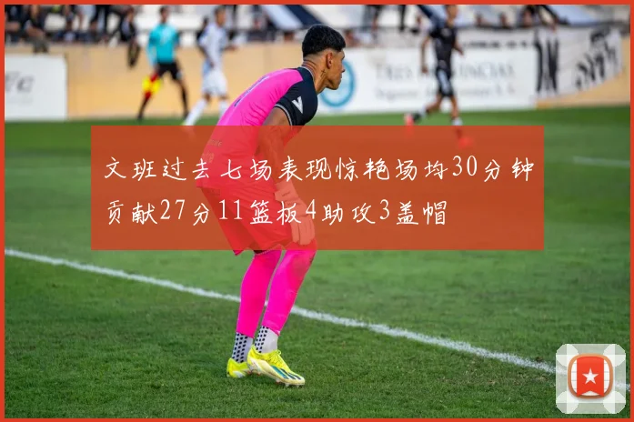 文班过去七场表现惊艳场均30分钟贡献27分11篮板4助攻3盖帽