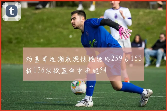约基奇近期表现惊艳场均259分153板136助投篮命中率超54