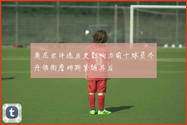 奥尼尔评选历史影响力前十球员乔丹领衔詹姆斯紧随其后