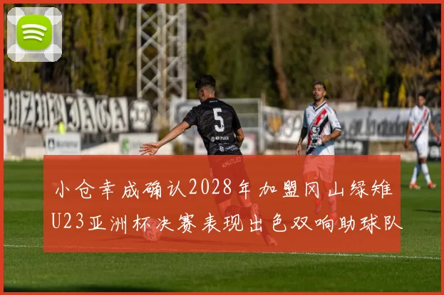 小仓幸成确认2028年加盟冈山绿雉U23亚洲杯决赛表现出色双响助球队夺冠