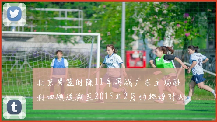 北京男篮时隔11年再战广东主场胜利回顾追溯至2015年2月的辉煌时刻